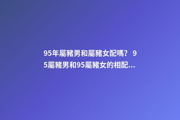 95年屬豬男和屬豬女配嗎？ 95屬豬男和95屬豬女的相配嗎，95年男孩婚配什么屬相女孩子-第1張-觀點-玄機(jī)派